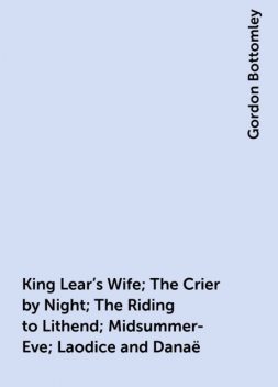 King Lear's Wife; The Crier by Night; The Riding to Lithend; Midsummer-Eve; Laodice and Danaë, Gordon Bottomley