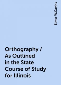 Orthography / As Outlined in the State Course of Study for Illinois, Elmer W.Cavins