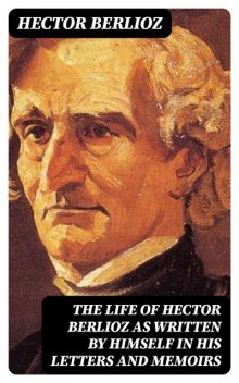 The Life of Hector Berlioz as Written by Himself in His Letters and Memoirs, Hector Berlioz