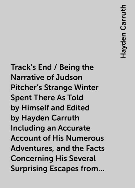 Track's End / Being the Narrative of Judson Pitcher's Strange Winter Spent There As Told by Himself and Edited by Hayden Carruth Including an Accurate Account of His Numerous Adventures, and the Facts Concerning His Several Surprising Escapes from Death N, Hayden Carruth