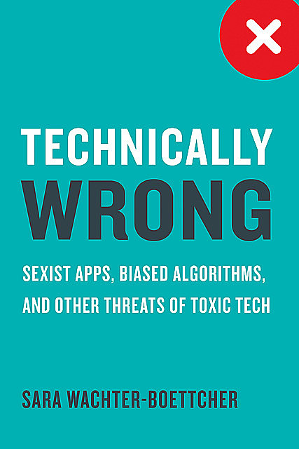 Technically Wrong: Sexist Apps, Biased Algorithms, and Other Threats of Toxic Tech, Sara Wachter-Boettcher