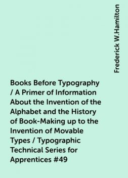Books Before Typography / A Primer of Information About the Invention of the Alphabet and the History of Book-Making up to the Invention of Movable Types / Typographic Technical Series for Apprentices #49, Frederick W.Hamilton