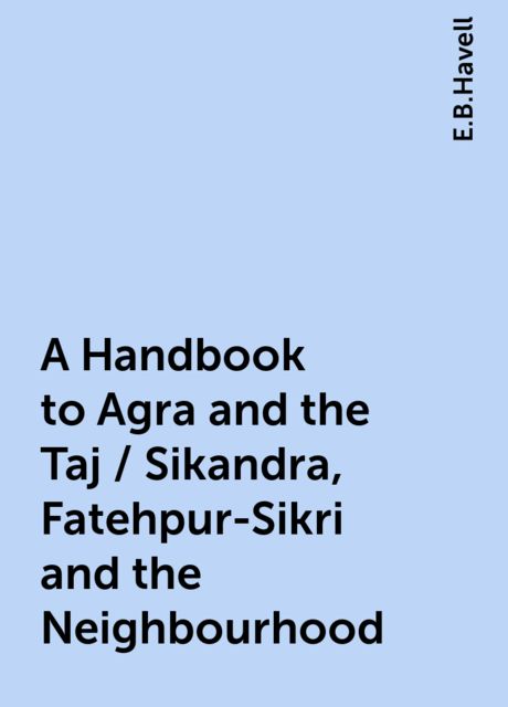 A Handbook to Agra and the Taj / Sikandra, Fatehpur-Sikri and the Neighbourhood, E.B.Havell