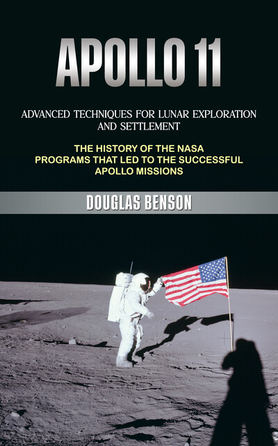 Apollo 11: Advanced Techniques for Lunar Exploration and Settlement (The History of the Nasa Programs That Led to the Successful Apollo Missions), Douglas Benson