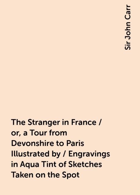 The Stranger in France / or, a Tour from Devonshire to Paris Illustrated by / Engravings in Aqua Tint of Sketches Taken on the Spot, Sir John Carr