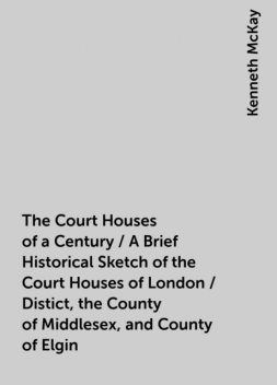 The Court Houses of a Century / A Brief Historical Sketch of the Court Houses of London / Distict, the County of Middlesex, and County of Elgin, Kenneth McKay