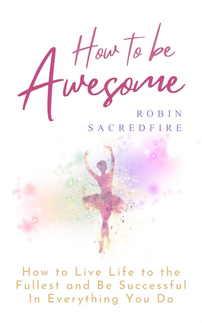 How to Be Awesome: How to Live Life to the Fullest and Be Successful In Everything You Do, Robin Sacredfire