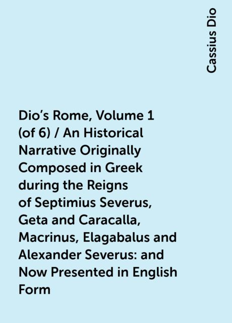 Dio's Rome, Volume 1 (of 6) / An Historical Narrative Originally Composed in Greek during the Reigns of Septimius Severus, Geta and Caracalla, Macrinus, Elagabalus and Alexander Severus: and Now Presented in English Form, Cassius Dio