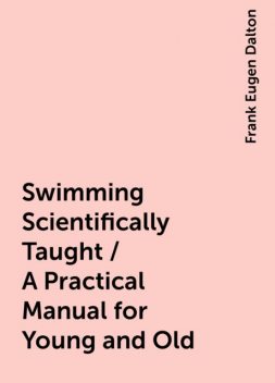 Swimming Scientifically Taught / A Practical Manual for Young and Old, Frank Eugen Dalton