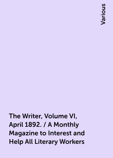 The Writer, Volume VI, April 1892. / A Monthly Magazine to Interest and Help All Literary Workers, Various