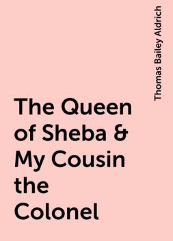 The Queen of Sheba & My Cousin the Colonel, Thomas Bailey Aldrich
