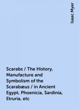 Scarabs / The History, Manufacture and Symbolism of the Scarabæus / in Ancient Egypt, Phoenicia, Sardinia, Etruria, etc, Isaac Myer