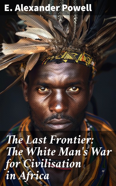 The Last Frontier: The White Man's War for Civilisation in Africa, E.Alexander Powell