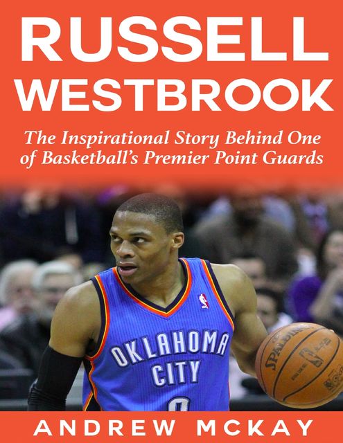 Russell Westbrook: The Inspirational Story Behind One of Basketball's Premier Point Guards, Andrew McKay
