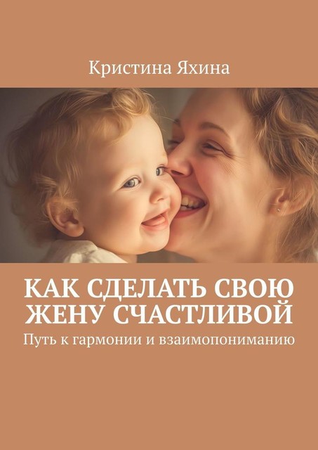 Как сделать свою жену счастливой. Путь к гармонии и взаимопониманию, Кристина Яхина