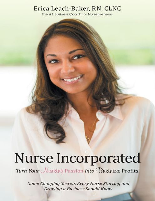 Nurse Incorporated: Turn Your Nursing Passion Into Business Profits: Game Changing Secrets Every Nurse Starting and Growing a Business Should Know, RN, Erica Leach-Baker CLNC