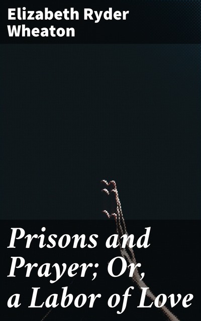 Prisons and Prayer; Or, a Labor of Love, Elizabeth Ryder Wheaton