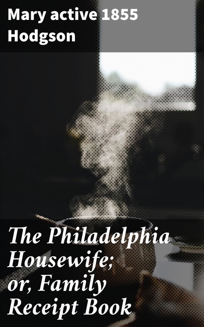 The Philadelphia Housewife; or, Family Receipt Book, Mary active 1855 Hodgson