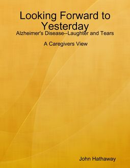 Looking Forward to Yesterday: Alzheimer's Disease Laughter and Tears: A Caregivers View, John Hathaway