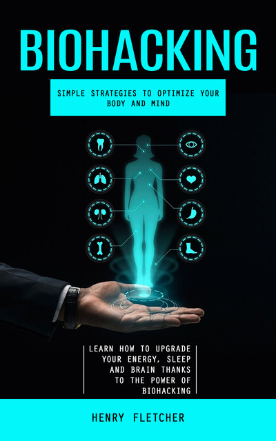 Biohacking: Simple Strategies to Optimize Your Body and Mind (Learn How to Upgrade Your Energy, Sleep and Brain Thanks to the Power of Biohacking), Henry Fletcher