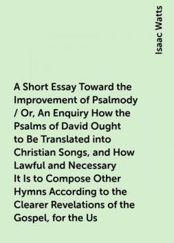 A Short Essay Toward the Improvement of Psalmody / Or, An Enquiry How the Psalms of David Ought to Be Translated into Christian Songs, and How Lawful and Necessary It Is to Compose Other Hymns According to the Clearer Revelations of the Gospel, for the Us, Isaac Watts