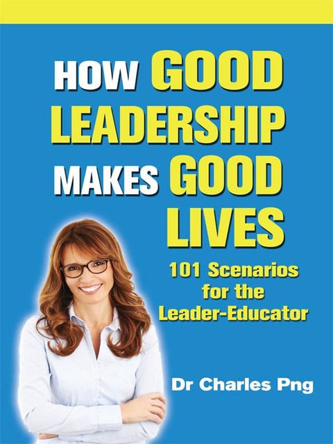 How Good Leadership Makes Good Lives: 101 Scenarios for the LeaderâEducator, Charles Png