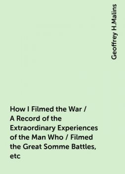How I Filmed the War / A Record of the Extraordinary Experiences of the Man Who / Filmed the Great Somme Battles, etc, Geoffrey H.Malins