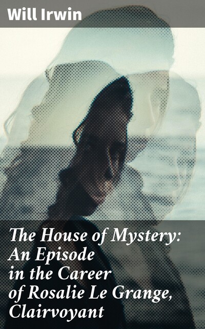 The House of Mystery: An Episode in the Career of Rosalie Le Grange, Clairvoyant, Will Irwin