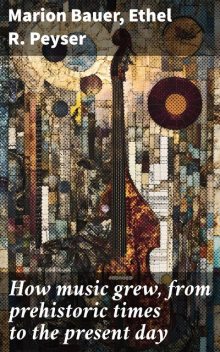 How music grew, from prehistoric times to the present day, Ethel R. Peyser, Marion Bauer