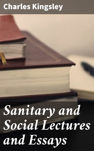 Sanitary and Social Lectures and Essays, Charles Kingsley