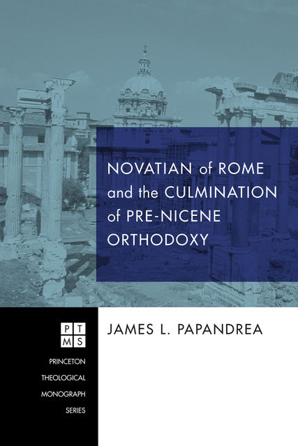 Novatian of Rome and the Culmination of Pre-Nicene Orthodoxy, James L.Papandrea