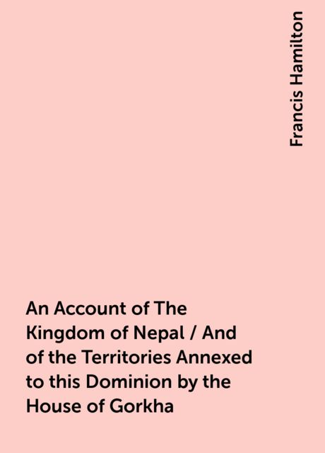 An Account of The Kingdom of Nepal / And of the Territories Annexed to this Dominion by the House of Gorkha, Francis Hamilton