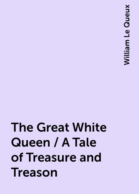The Great White Queen / A Tale of Treasure and Treason, William Le Queux