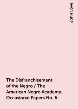 The Disfranchisement of the Negro / The American Negro Academy. Occasional Papers No. 6, John Love