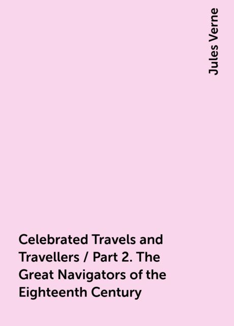 Celebrated Travels and Travellers / Part 2. The Great Navigators of the Eighteenth Century, Jules Verne
