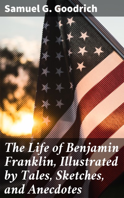 The Life of Benjamin Franklin, Illustrated by Tales, Sketches, and Anecdotes, Samuel G.Goodrich