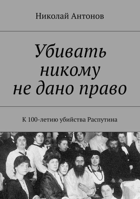 Убивать никому не дано право. К 100-летию убийства Распутина, Николай Антонов