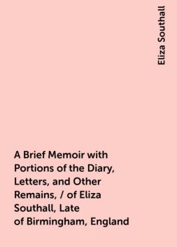 A Brief Memoir with Portions of the Diary, Letters, and Other Remains, / of Eliza Southall, Late of Birmingham, England, Eliza Southall