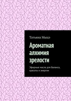 Ароматная алхимия зрелости. Эфирные масла для баланса, красоты и энергии, Татьяна Мыцэ