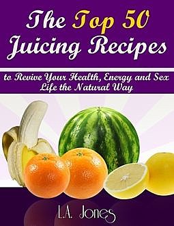 The Top 50 Juicing Recipes to Revive Your HEalth, Energy and Sex Life the Natural Way, L.A.Jones