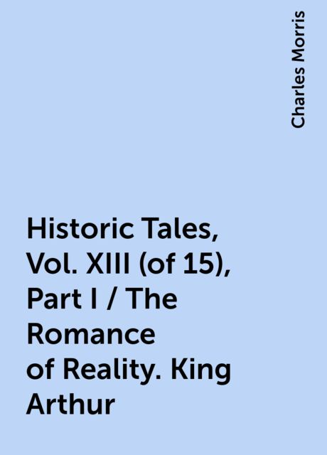 Historic Tales, Vol. XIII (of 15), Part I / The Romance of Reality. King Arthur, Charles Morris