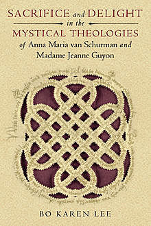 Sacrifice and Delight in the Mystical Theologies of Anna Maria van Schurman and Madame Jeanne Guyon, Bo Karen Lee