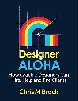 Designer Aloha: How Graphic Designers Can Hire, Help and Fire Clients, Chris M Brock