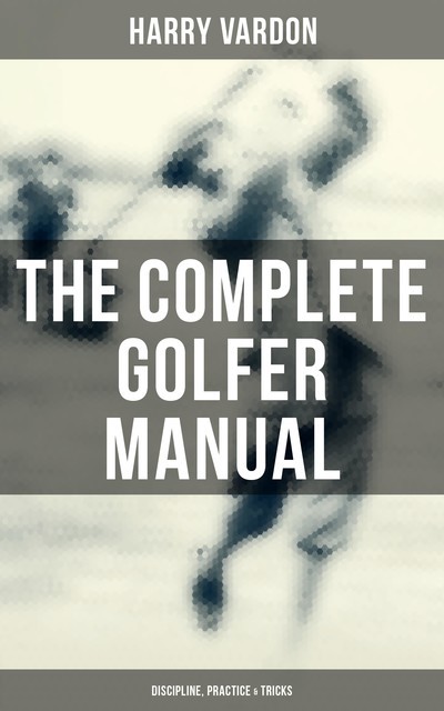 The Complete Golfer Manual: Discipline, Practice & Tricks, Harry Vardon