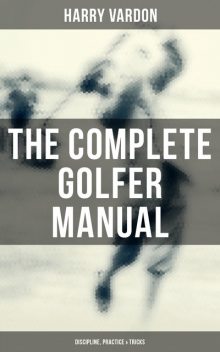The Complete Golfer Manual: Discipline, Practice & Tricks, Harry Vardon