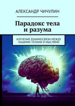 Парадокс тела и разума. Изучение взаимосвязи между нашими телами и мыслями, Александр Чичулин