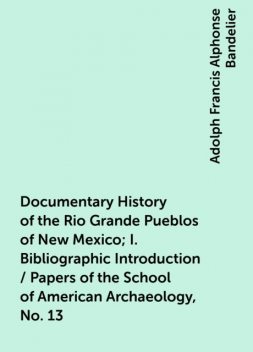 Documentary History of the Rio Grande Pueblos of New Mexico; I. Bibliographic Introduction / Papers of the School of American Archaeology, No. 13, Adolph Francis Alphonse Bandelier
