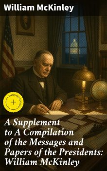 A Supplement to A Compilation of the Messages and Papers of the Presidents: William McKinley, William McKinley