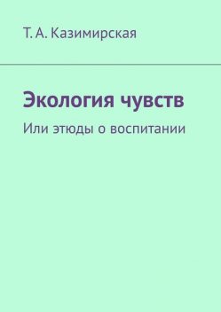 Экология чувств. Или этюды о воспитании, Т.А. Казимирская