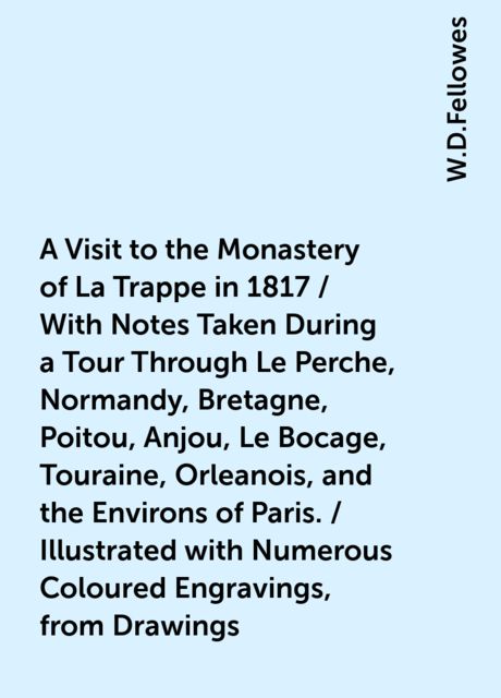 A Visit to the Monastery of La Trappe in 1817 / With Notes Taken During a Tour Through Le Perche, Normandy, Bretagne, Poitou, Anjou, Le Bocage, Touraine, Orleanois, and the Environs of Paris. / Illustrated with Numerous Coloured Engravings, from Drawings, W.D.Fellowes